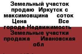 Земельный участок продаю. Иркутск с.максимовщина.12 соток › Цена ­ 1 000 000 - Все города Недвижимость » Земельные участки продажа   . Ивановская обл.
